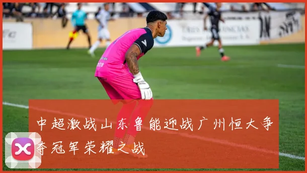 中超激战山东鲁能迎战广州恒大争夺冠军荣耀之战