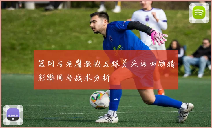 篮网与老鹰激战后球员采访回顾精彩瞬间与战术分析