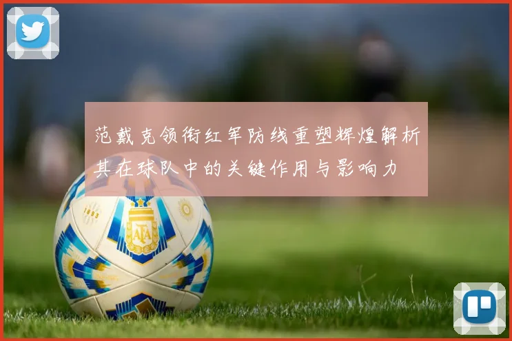范戴克领衔红军防线重塑辉煌解析其在球队中的关键作用与影响力