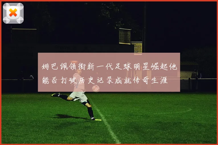 姆巴佩领衔新一代足球明星崛起他能否打破历史记录成就传奇生涯