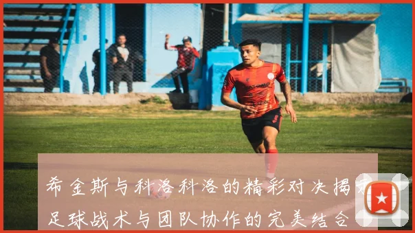 希金斯与科洛科洛的精彩对决揭示足球战术与团队协作的完美结合
